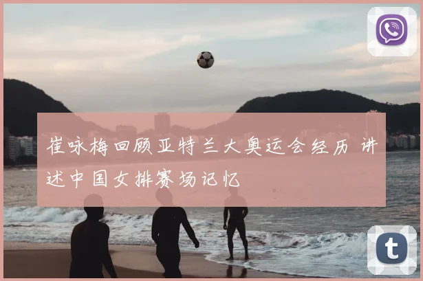 崔咏梅回顾亚特兰大奥运会经历 讲述中国女排赛场记忆