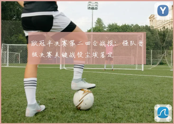 欧冠半决赛第二回合战报：强队晋级决赛关键战役尘埃落定