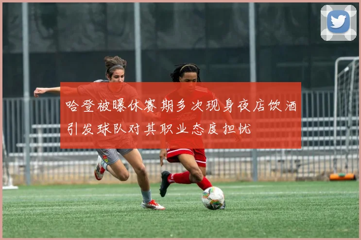 哈登被曝休赛期多次现身夜店饮酒引发球队对其职业态度担忧