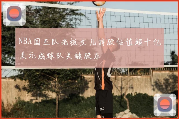 NBA国王队老板女儿持股估值超十亿美元成球队关键股东