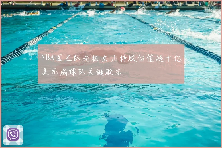 NBA国王队老板女儿持股估值超十亿美元成球队关键股东