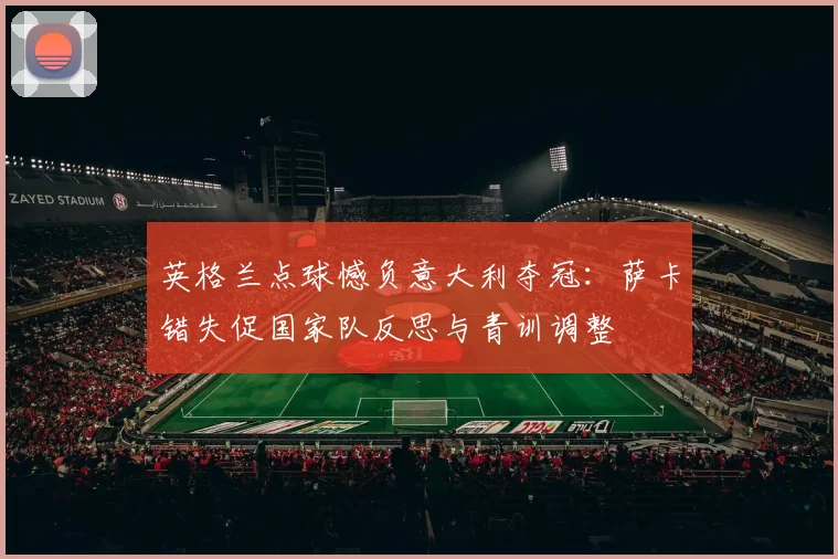 英格兰点球憾负意大利夺冠：萨卡错失促国家队反思与青训调整